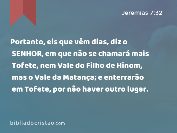 Portanto, eis que vêm dias, diz o SENHOR, em que não se chamará mais Tofete, nem Vale do Filho de Hinom, mas o Vale da Matança; e enterrarão em Tofete, por não haver outro lugar. - Jeremias 7:32