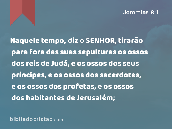 Naquele tempo, diz o SENHOR, tirarão para fora das suas sepulturas os ossos dos reis de Judá, e os ossos dos seus príncipes, e os ossos dos sacerdotes, e os ossos dos profetas, e os ossos dos habitantes de Jerusalém; - Jeremias 8:1