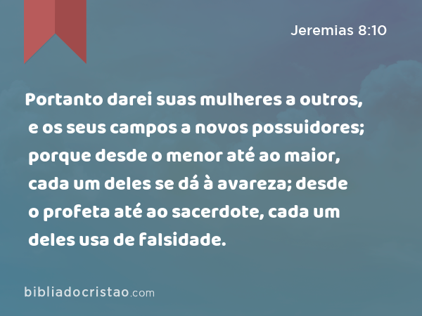 Portanto darei suas mulheres a outros, e os seus campos a novos possuidores; porque desde o menor até ao maior, cada um deles se dá à avareza; desde o profeta até ao sacerdote, cada um deles usa de falsidade. - Jeremias 8:10