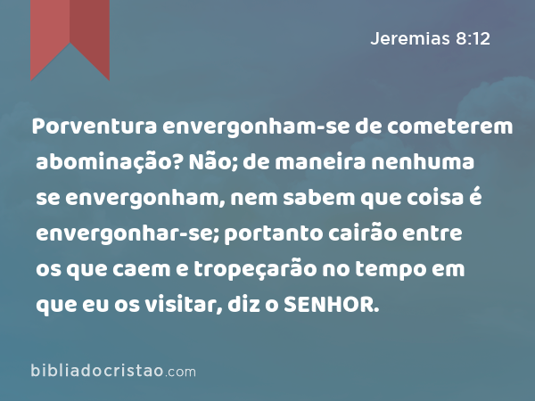 Porventura envergonham-se de cometerem abominação? Não; de maneira nenhuma se envergonham, nem sabem que coisa é envergonhar-se; portanto cairão entre os que caem e tropeçarão no tempo em que eu os visitar, diz o SENHOR. - Jeremias 8:12