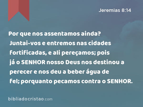 Por que nos assentamos ainda? Juntai-vos e entremos nas cidades fortificadas, e ali pereçamos; pois já o SENHOR nosso Deus nos destinou a perecer e nos deu a beber água de fel; porquanto pecamos contra o SENHOR. - Jeremias 8:14