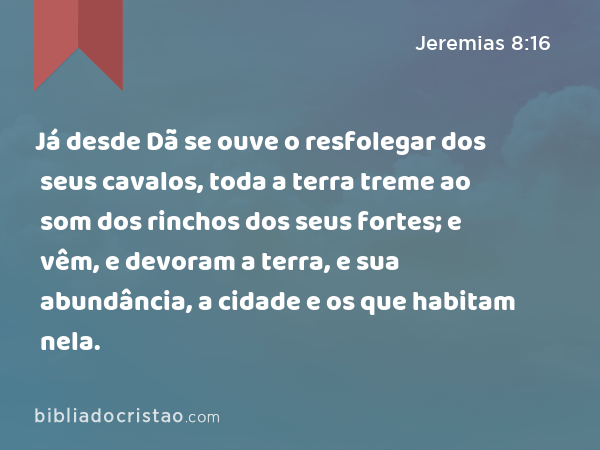 Já desde Dã se ouve o resfolegar dos seus cavalos, toda a terra treme ao som dos rinchos dos seus fortes; e vêm, e devoram a terra, e sua abundância, a cidade e os que habitam nela. - Jeremias 8:16