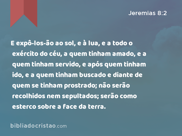 E expô-los-ão ao sol, e à lua, e a todo o exército do céu, a quem tinham amado, e a quem tinham servido, e após quem tinham ido, e a quem tinham buscado e diante de quem se tinham prostrado; não serão recolhidos nem sepultados; serão como esterco sobre a face da terra. - Jeremias 8:2