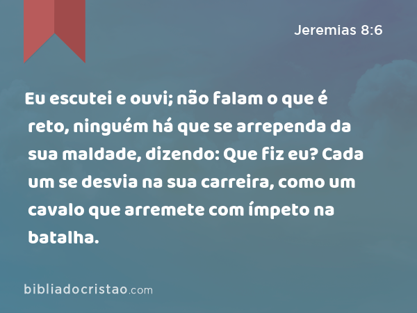 Eu escutei e ouvi; não falam o que é reto, ninguém há que se arrependa da sua maldade, dizendo: Que fiz eu? Cada um se desvia na sua carreira, como um cavalo que arremete com ímpeto na batalha. - Jeremias 8:6