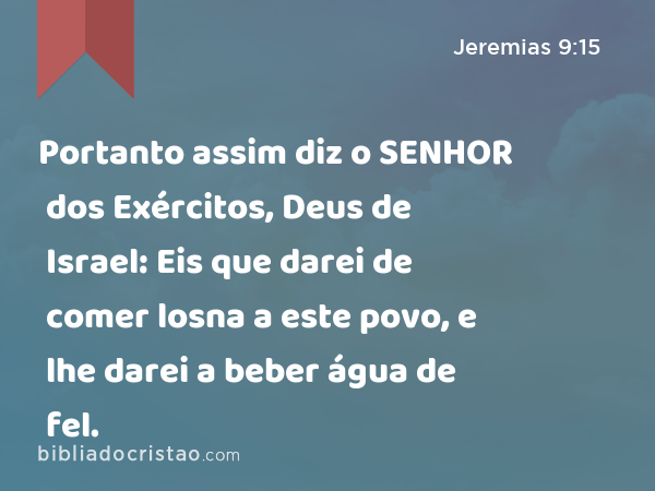 Portanto assim diz o SENHOR dos Exércitos, Deus de Israel: Eis que darei de comer losna a este povo, e lhe darei a beber água de fel. - Jeremias 9:15