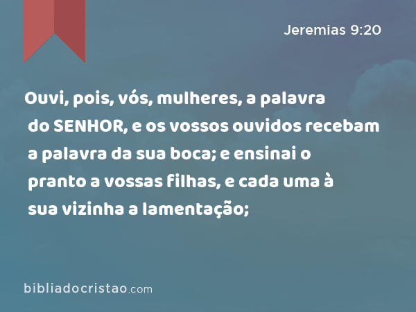 Ouvi, pois, vós, mulheres, a palavra do SENHOR, e os vossos ouvidos recebam a palavra da sua boca; e ensinai o pranto a vossas filhas, e cada uma à sua vizinha a lamentação; - Jeremias 9:20