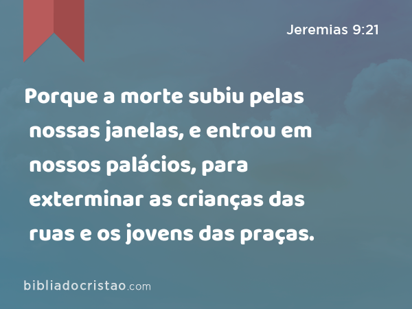 Porque a morte subiu pelas nossas janelas, e entrou em nossos palácios, para exterminar as crianças das ruas e os jovens das praças. - Jeremias 9:21