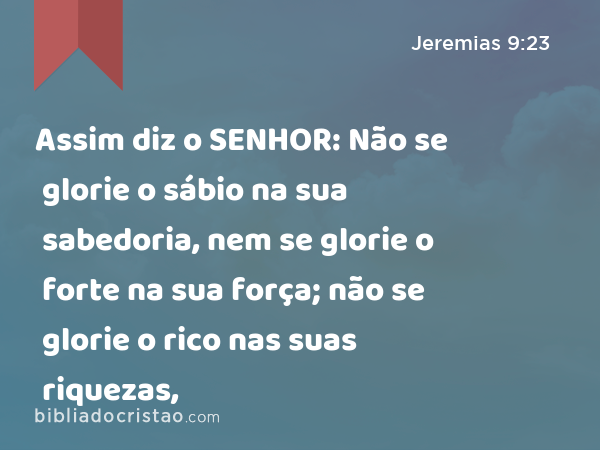 Assim diz o SENHOR: Não se glorie o sábio na sua sabedoria, nem se glorie o forte na sua força; não se glorie o rico nas suas riquezas, - Jeremias 9:23