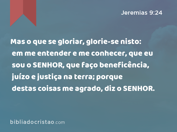 Mas o que se gloriar, glorie-se nisto: em me entender e me conhecer, que eu sou o SENHOR, que faço beneficência, juízo e justiça na terra; porque destas coisas me agrado, diz o SENHOR. - Jeremias 9:24