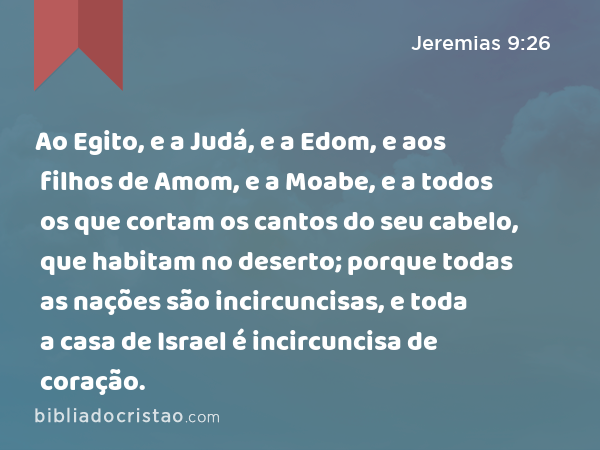 Ao Egito, e a Judá, e a Edom, e aos filhos de Amom, e a Moabe, e a todos os que cortam os cantos do seu cabelo, que habitam no deserto; porque todas as nações são incircuncisas, e toda a casa de Israel é incircuncisa de coração. - Jeremias 9:26