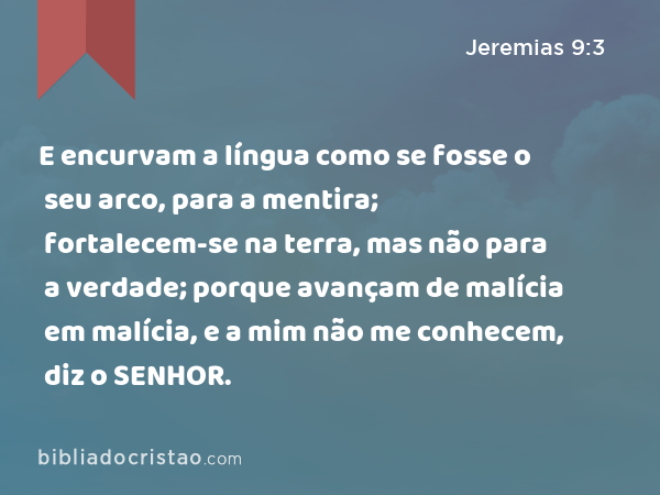 E encurvam a língua como se fosse o seu arco, para a mentira; fortalecem-se na terra, mas não para a verdade; porque avançam de malícia em malícia, e a mim não me conhecem, diz o SENHOR. - Jeremias 9:3