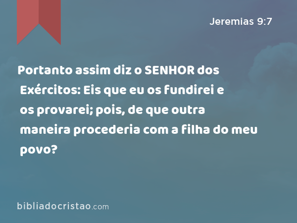 Portanto assim diz o SENHOR dos Exércitos: Eis que eu os fundirei e os provarei; pois, de que outra maneira procederia com a filha do meu povo? - Jeremias 9:7