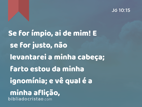 Se for ímpio, ai de mim! E se for justo, não levantarei a minha cabeça; farto estou da minha ignomínia; e vê qual é a minha aflição, - Jó 10:15