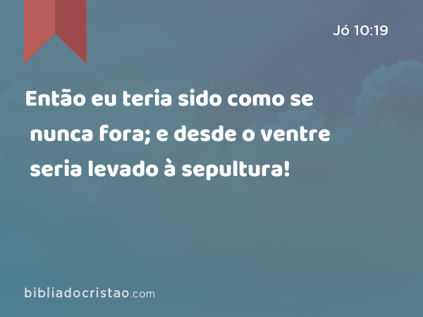 Então eu teria sido como se nunca fora; e desde o ventre seria levado à sepultura! - Jó 10:19