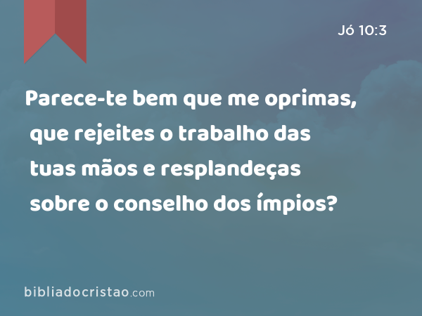 Parece-te bem que me oprimas, que rejeites o trabalho das tuas mãos e resplandeças sobre o conselho dos ímpios? - Jó 10:3