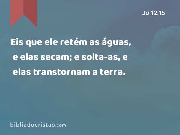 Eis que ele retém as águas, e elas secam; e solta-as, e elas transtornam a terra. - Jó 12:15