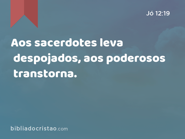 Aos sacerdotes leva despojados, aos poderosos transtorna. - Jó 12:19