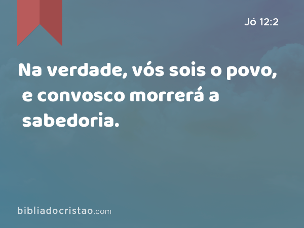 Na verdade, vós sois o povo, e convosco morrerá a sabedoria. - Jó 12:2