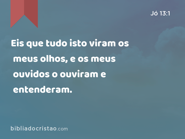 Eis que tudo isto viram os meus olhos, e os meus ouvidos o ouviram e entenderam. - Jó 13:1