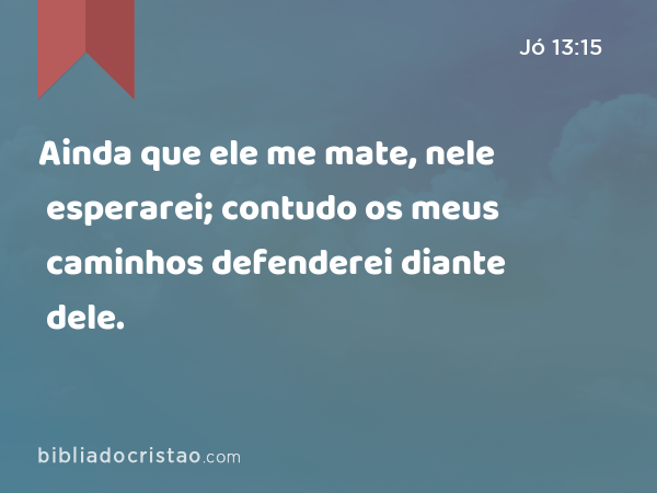 Ainda que ele me mate, nele esperarei; contudo os meus caminhos defenderei diante dele. - Jó 13:15