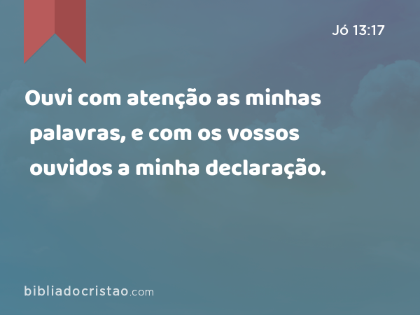 Ouvi com atenção as minhas palavras, e com os vossos ouvidos a minha declaração. - Jó 13:17