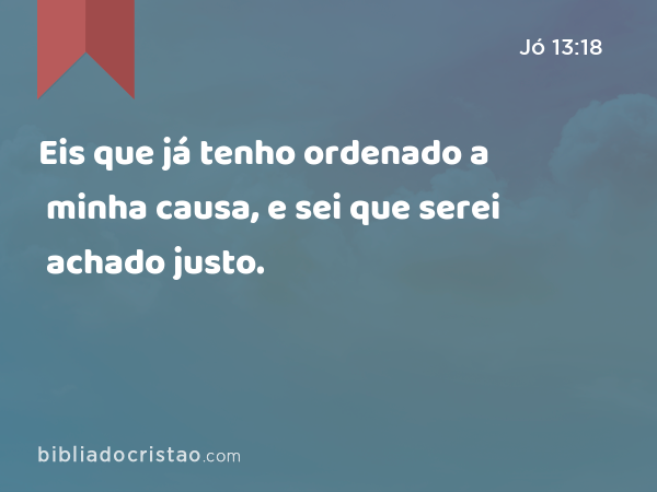 Eis que já tenho ordenado a minha causa, e sei que serei achado justo. - Jó 13:18