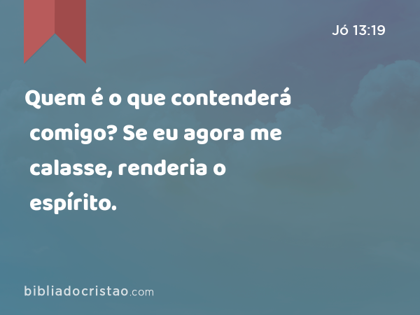 Quem é o que contenderá comigo? Se eu agora me calasse, renderia o espírito. - Jó 13:19