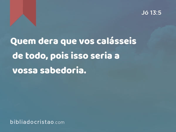 Quem dera que vos calásseis de todo, pois isso seria a vossa sabedoria. - Jó 13:5