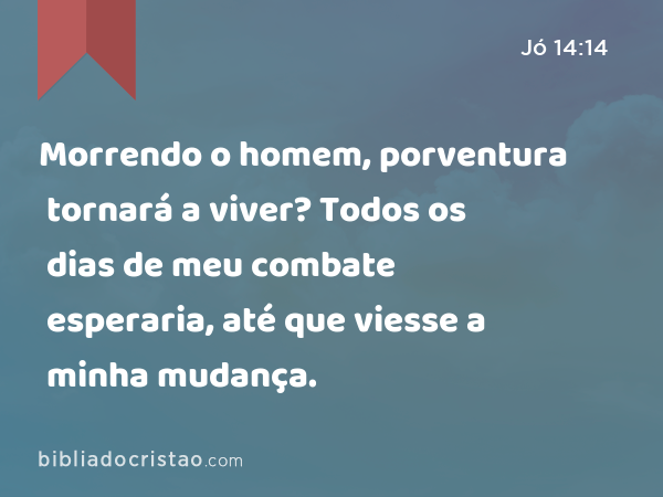 Morrendo o homem, porventura tornará a viver? Todos os dias de meu combate esperaria, até que viesse a minha mudança. - Jó 14:14