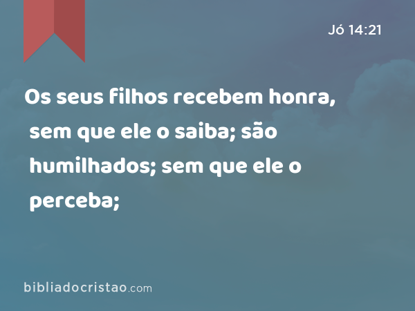 Os seus filhos recebem honra, sem que ele o saiba; são humilhados; sem que ele o perceba; - Jó 14:21