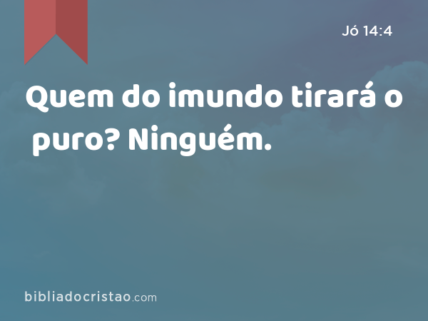 Quem do imundo tirará o puro? Ninguém. - Jó 14:4