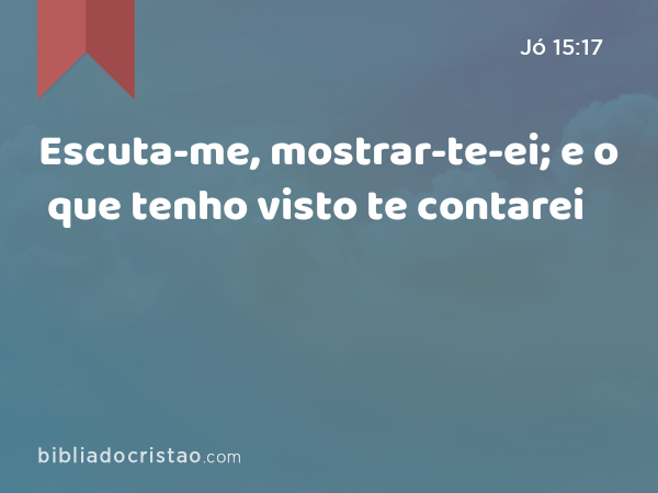 Escuta-me, mostrar-te-ei; e o que tenho visto te contarei - Jó 15:17