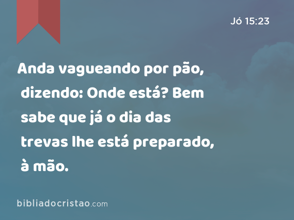 Anda vagueando por pão, dizendo: Onde está? Bem sabe que já o dia das trevas lhe está preparado, à mão. - Jó 15:23