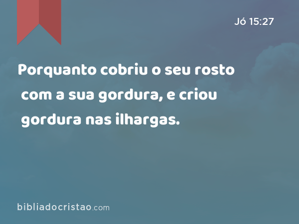 Porquanto cobriu o seu rosto com a sua gordura, e criou gordura nas ilhargas. - Jó 15:27