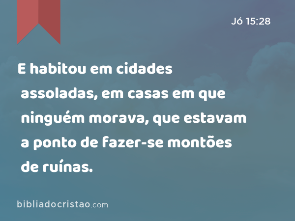 E habitou em cidades assoladas, em casas em que ninguém morava, que estavam a ponto de fazer-se montões de ruínas. - Jó 15:28