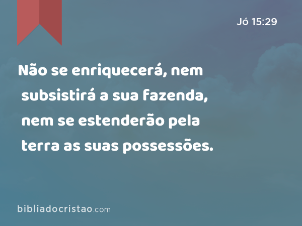 Não se enriquecerá, nem subsistirá a sua fazenda, nem se estenderão pela terra as suas possessões. - Jó 15:29