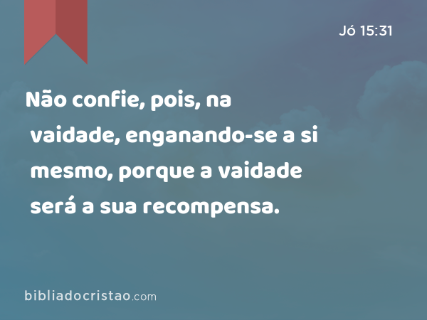 Não confie, pois, na vaidade, enganando-se a si mesmo, porque a vaidade será a sua recompensa. - Jó 15:31