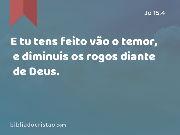 E tu tens feito vão o temor, e diminuis os rogos diante de Deus. - Jó 15:4