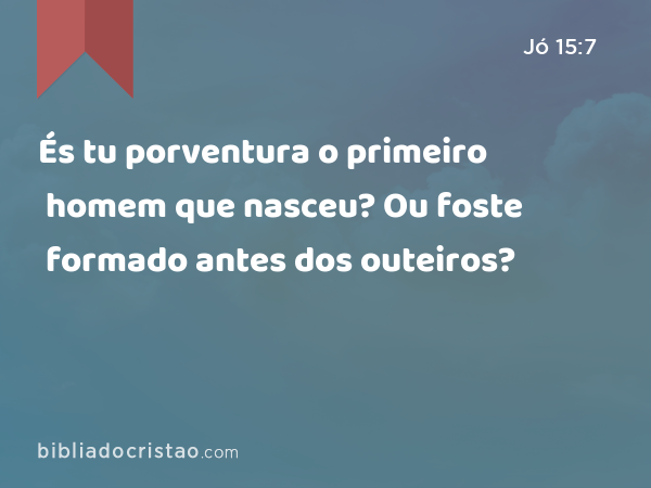 És tu porventura o primeiro homem que nasceu? Ou foste formado antes dos outeiros? - Jó 15:7