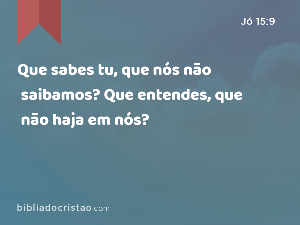 Que sabes tu, que nós não saibamos? Que entendes, que não haja em nós? - Jó 15:9