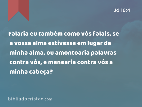 Falaria eu também como vós falais, se a vossa alma estivesse em lugar da minha alma, ou amontoaria palavras contra vós, e menearia contra vós a minha cabeça? - Jó 16:4