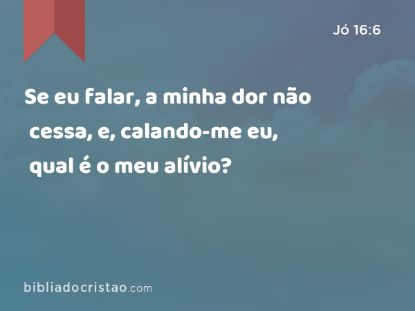 Se eu falar, a minha dor não cessa, e, calando-me eu, qual é o meu alívio? - Jó 16:6