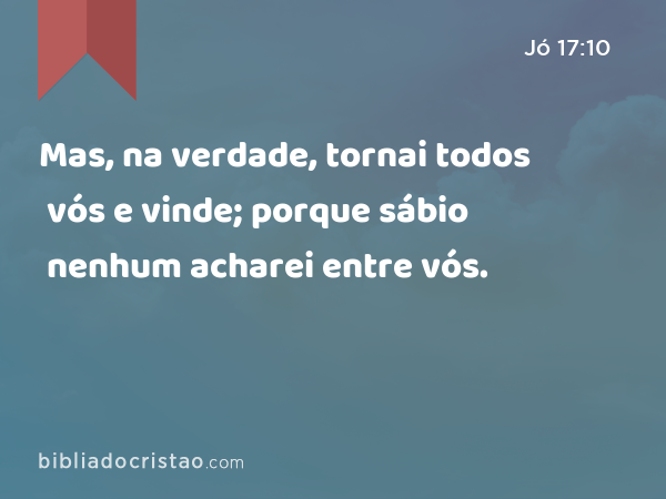 Mas, na verdade, tornai todos vós e vinde; porque sábio nenhum acharei entre vós. - Jó 17:10