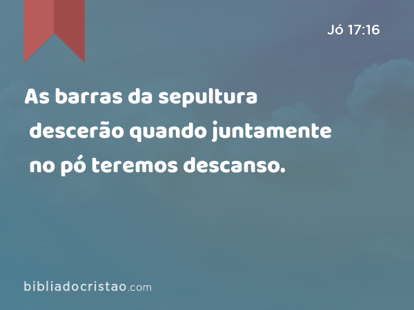 As barras da sepultura descerão quando juntamente no pó teremos descanso. - Jó 17:16