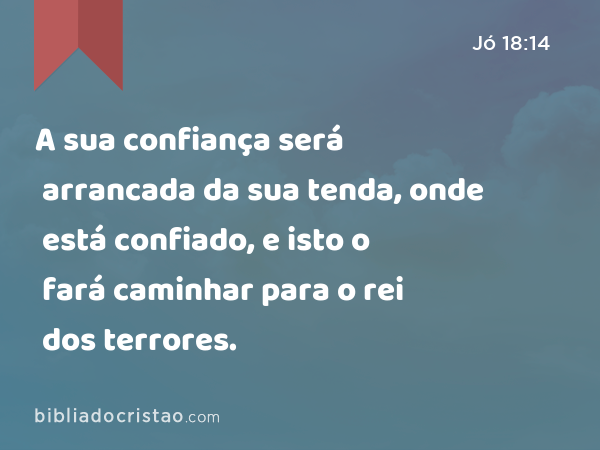 A sua confiança será arrancada da sua tenda, onde está confiado, e isto o fará caminhar para o rei dos terrores. - Jó 18:14