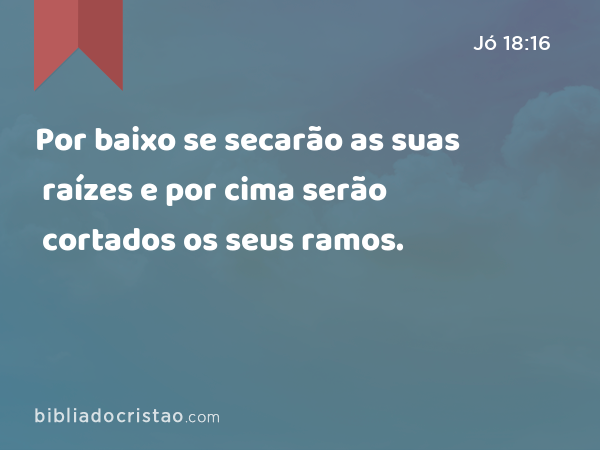 Por baixo se secarão as suas raízes e por cima serão cortados os seus ramos. - Jó 18:16