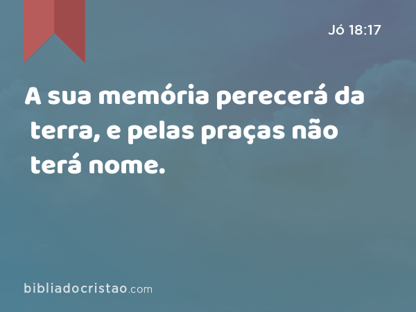 A sua memória perecerá da terra, e pelas praças não terá nome. - Jó 18:17