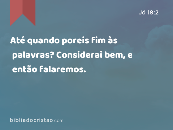 Até quando poreis fim às palavras? Considerai bem, e então falaremos. - Jó 18:2