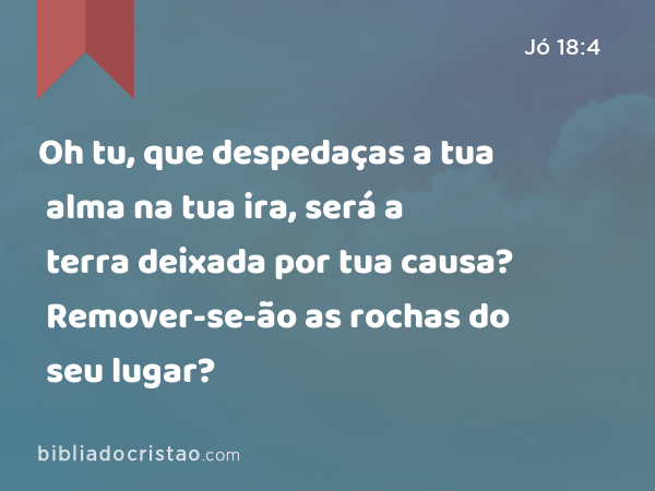 Oh tu, que despedaças a tua alma na tua ira, será a terra deixada por tua causa? Remover-se-ão as rochas do seu lugar? - Jó 18:4