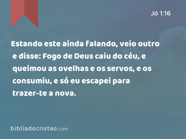 Estando este ainda falando, veio outro e disse: Fogo de Deus caiu do céu, e queimou as ovelhas e os servos, e os consumiu, e só eu escapei para trazer-te a nova. - Jó 1:16